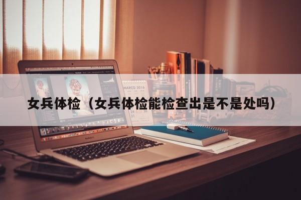 女兵体检(女兵体检能检查出是不是处吗)