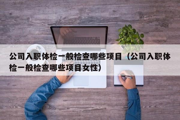 公司入职体检一般检查哪些项目(公司入职体检一般检查哪些项目女性)