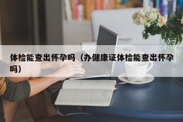 体检能查出怀孕吗(办健康证体检能查出怀孕吗)