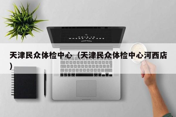 天津民众体检中心(天津民众体检中心河西店)