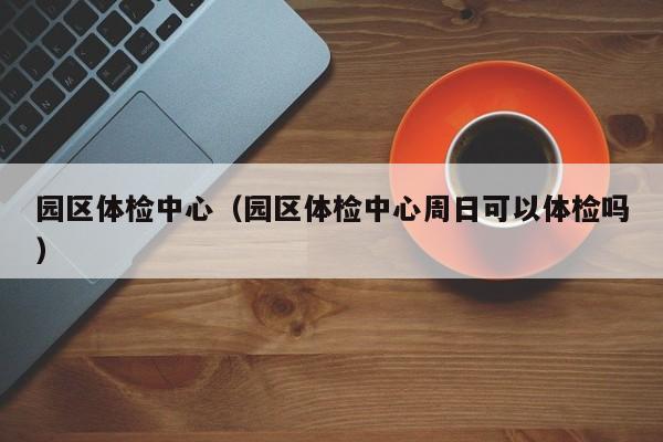 园区体检中心(园区体检中心周日可以体检吗)