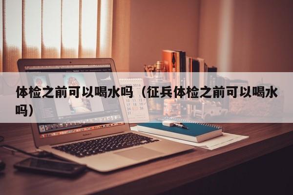 体检之前可以喝水吗(征兵体检之前可以喝水吗)