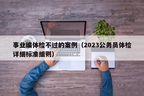 事业编体检不过的案例（2023公务员体检详细标准细则）