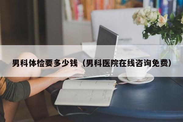 男科体检要多少钱(男科医院在线咨询免费)
