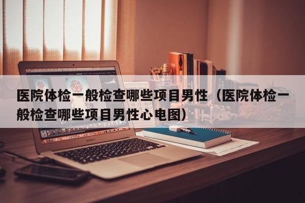 医院体检一般检查哪些项目男性（医院体检一般检查哪些项目男性心电图）