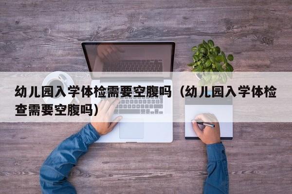 幼儿园入学体检需要空腹吗（幼儿园入学体检查需要空腹吗）