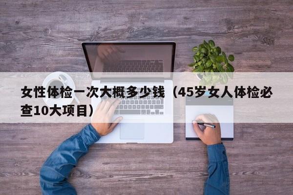 女性体检一次大概多少钱（45岁女人体检必查10大项目）