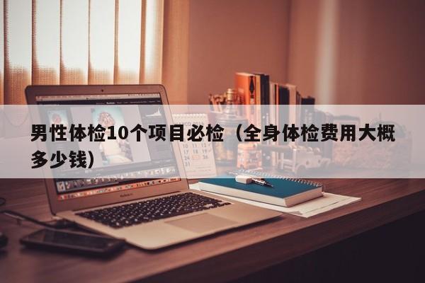 男性体检10个项目必检（全身体检费用大概多少钱）