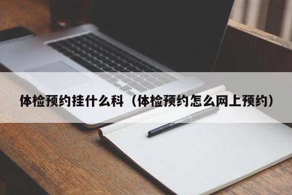 体检预约挂什么科（体检预约怎么网上预约）