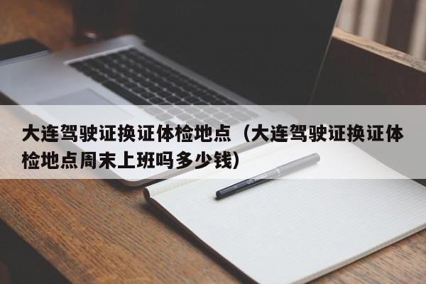 大连驾驶证换证体检地点(大连驾驶证换证体检地点周末上班吗多少钱)