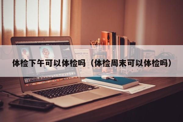 体检下午可以体检吗(体检周末可以体检吗)