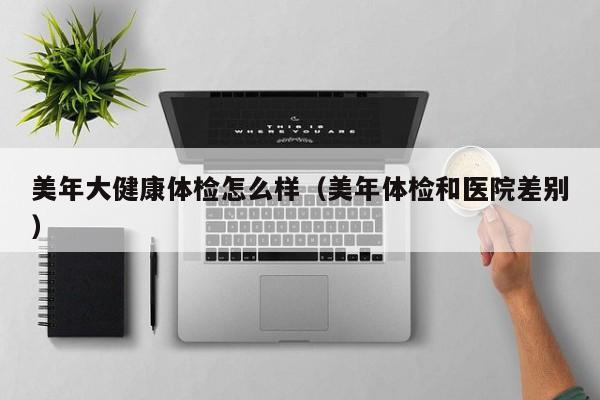 美年大健康体检怎么样(美年体检和医院差别)