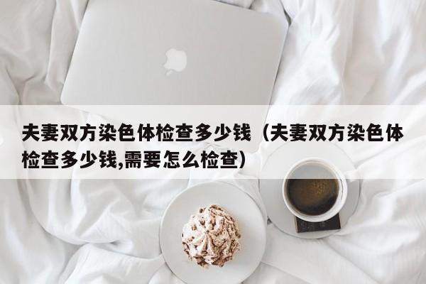 夫妻双方染色体检查多少钱(夫妻双方染色体检查多少钱,需要怎么检查)