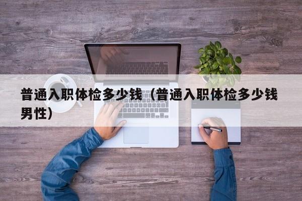 普通入职体检多少钱(普通入职体检多少钱 男性)