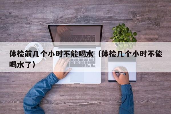 体检前几个小时不能喝水(体检几个小时不能喝水了)