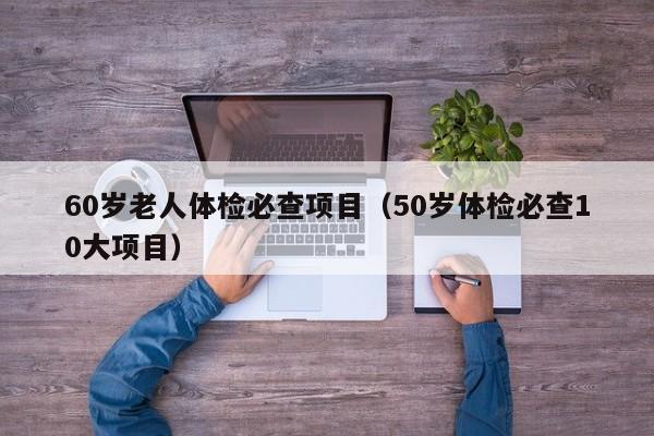 60岁老人体检必查项目(50岁体检必查10大项目)