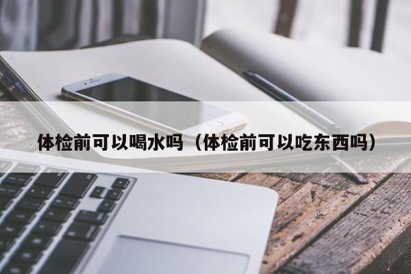 体检前可以喝水吗(体检前可以吃东西吗)