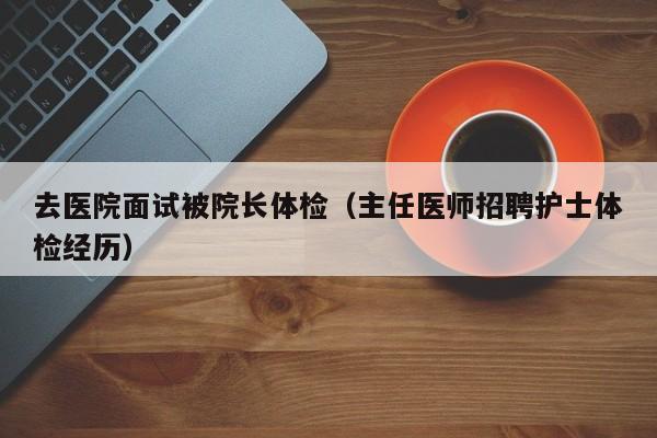 去医院面试被院长体检(主任医师招聘护士体检经历)