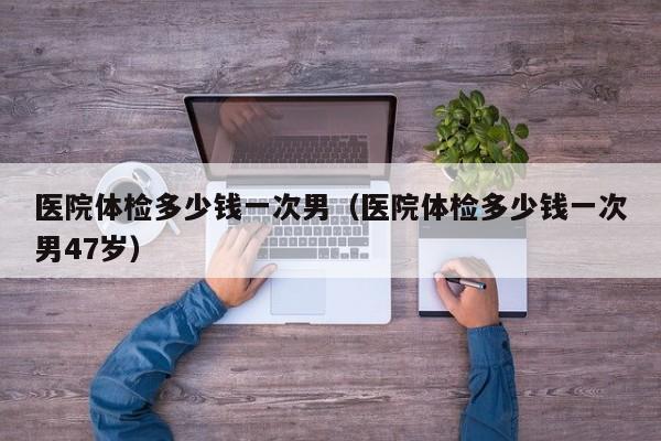 医院体检多少钱一次男(医院体检多少钱一次男47岁)