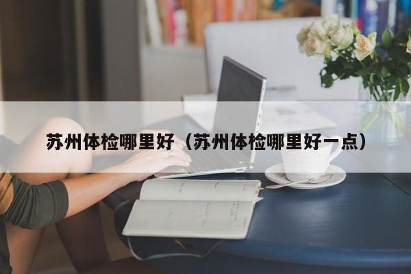 苏州体检哪里好(苏州体检哪里好一点)