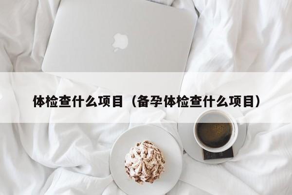 体检查什么项目(备孕体检查什么项目)