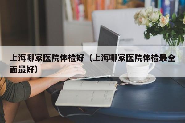上海哪家医院体检好（上海哪家医院体检最全面最好）