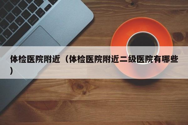 体检医院附近（体检医院附近二级医院有哪些）