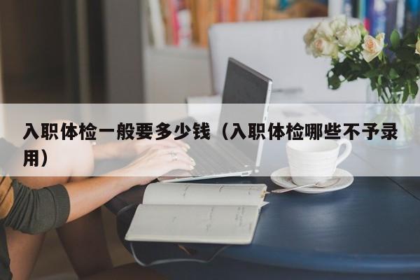 入职体检一般要多少钱(入职体检哪些不予录用)