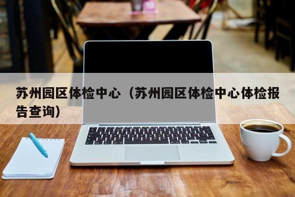 苏州园区体检中心(苏州园区体检中心体检报告查询)