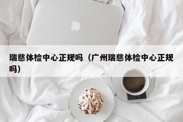 瑞慈体检中心正规吗(广州瑞慈体检中心正规吗)