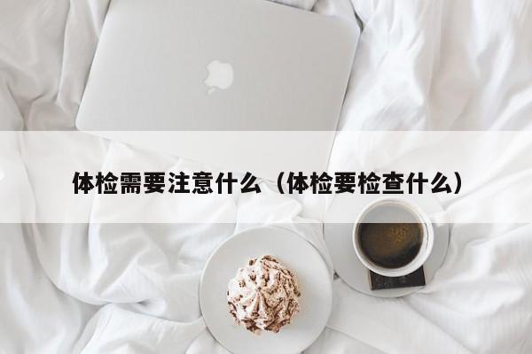 体检需要注意什么(体检要检查什么)