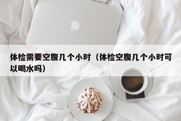 体检需要空腹几个小时(体检空腹几个小时可以喝水吗)