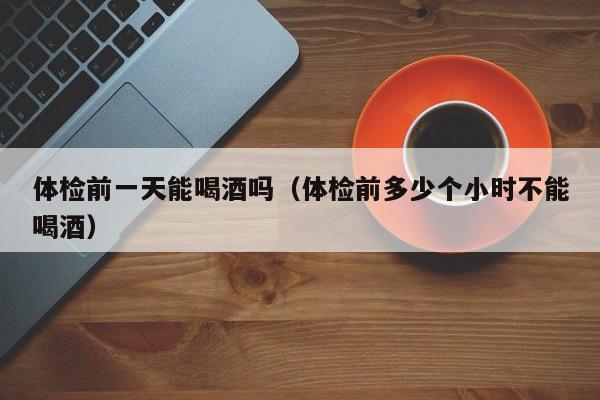 体检前一天能喝酒吗(体检前多少个小时不能喝酒)