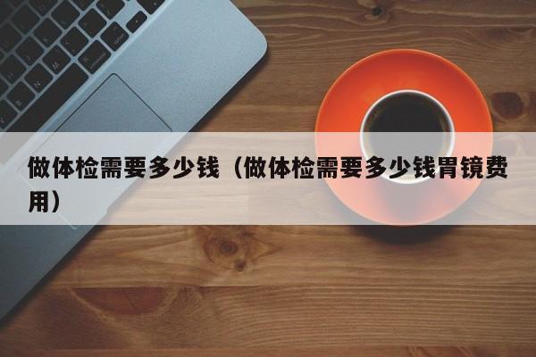 做体检需要多少钱(做体检需要多少钱胃镜费用)