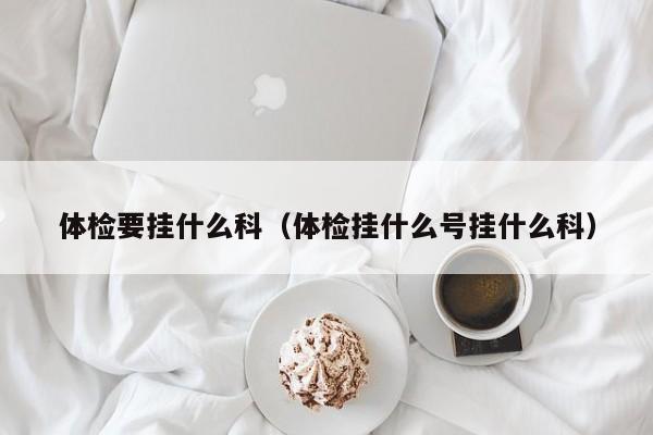 体检要挂什么科(体检挂什么号挂什么科)