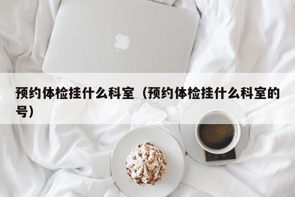 预约体检挂什么科室(预约体检挂什么科室的号)