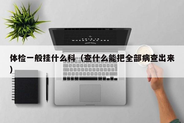 体检一般挂什么科(查什么能把全部病查出来)