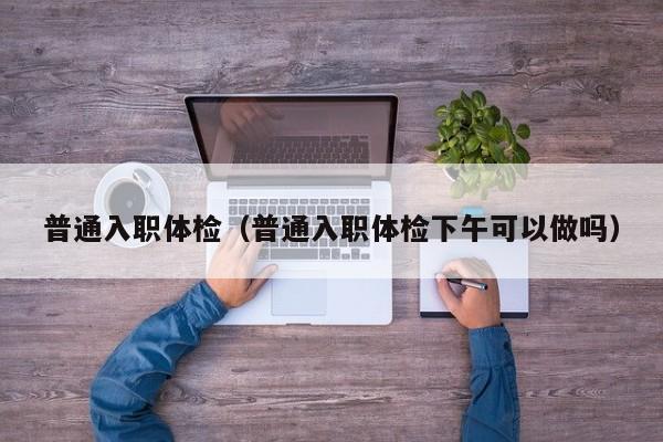 普通入职体检(普通入职体检下午可以做吗)