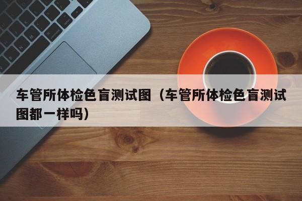 车管所体检色盲测试图(车管所体检色盲测试图都一样吗)