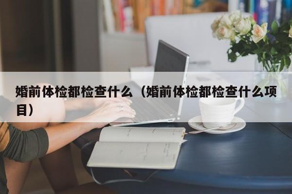 婚前体检都检查什么(婚前体检都检查什么项目)