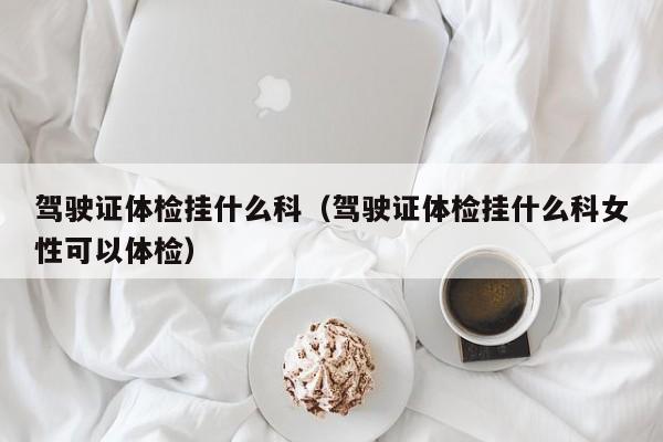 驾驶证体检挂什么科(驾驶证体检挂什么科女性可以体检)