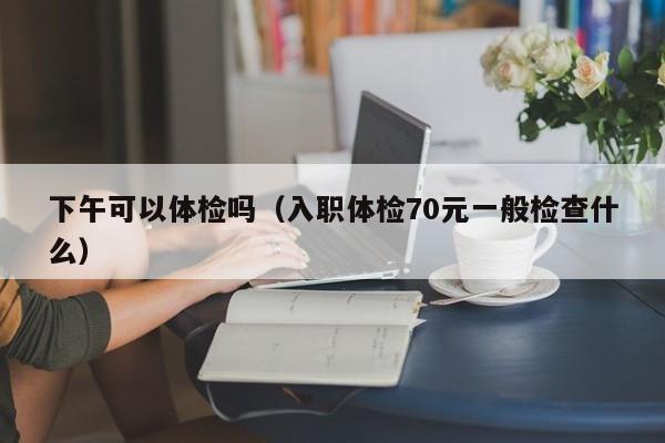下午可以体检吗(入职体检70元一般检查什么)