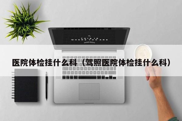 医院体检挂什么科(驾照医院体检挂什么科)