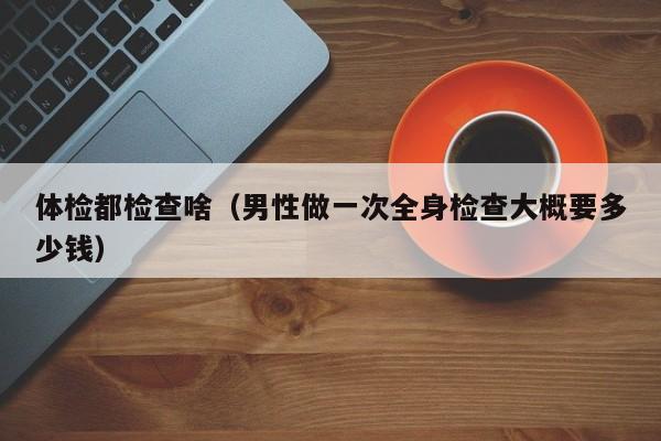 体检都检查啥(男性做一次全身检查大概要多少钱)