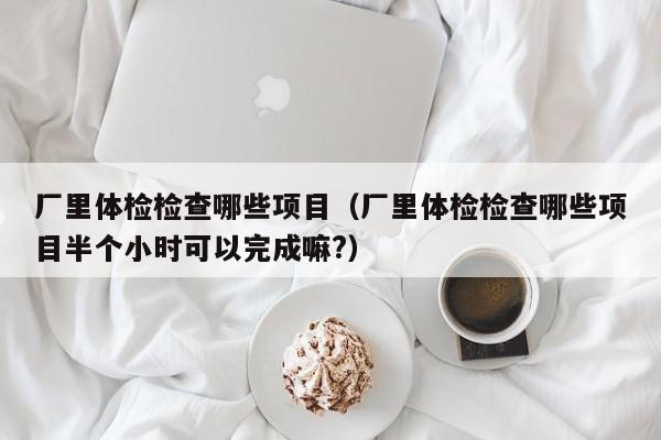 厂里体检检查哪些项目(厂里体检检查哪些项目半个小时可以完成嘛?)