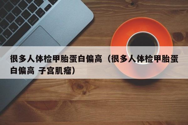 很多人体检甲胎蛋白偏高(很多人体检甲胎蛋白偏高 子宫肌瘤)