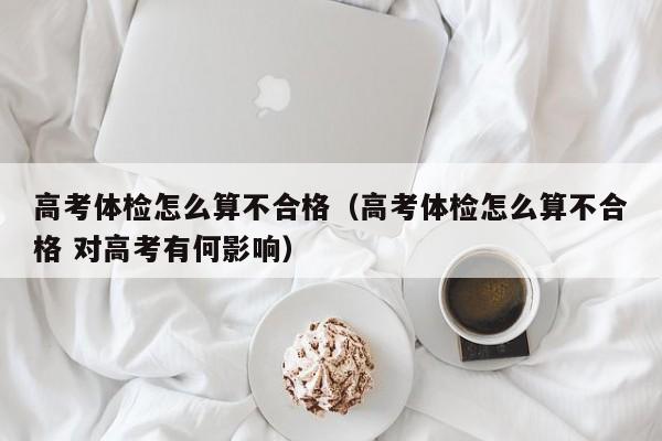 高考体检怎么算不合格(高考体检怎么算不合格 对高考有何影响)