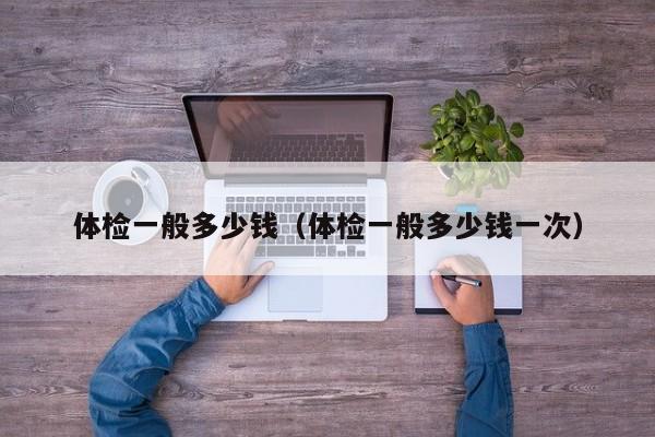 体检一般多少钱（体检一般多少钱一次）