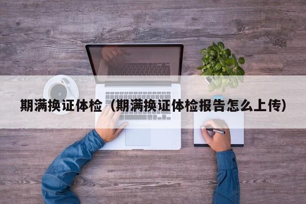 期满换证体检(期满换证体检报告怎么上传)
