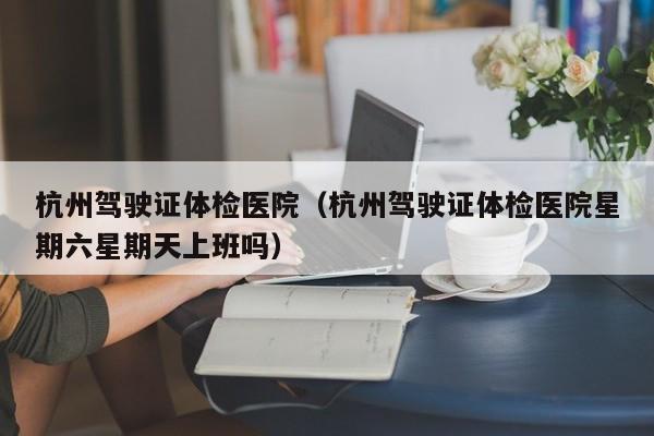 杭州驾驶证体检医院(杭州驾驶证体检医院星期六星期天上班吗)